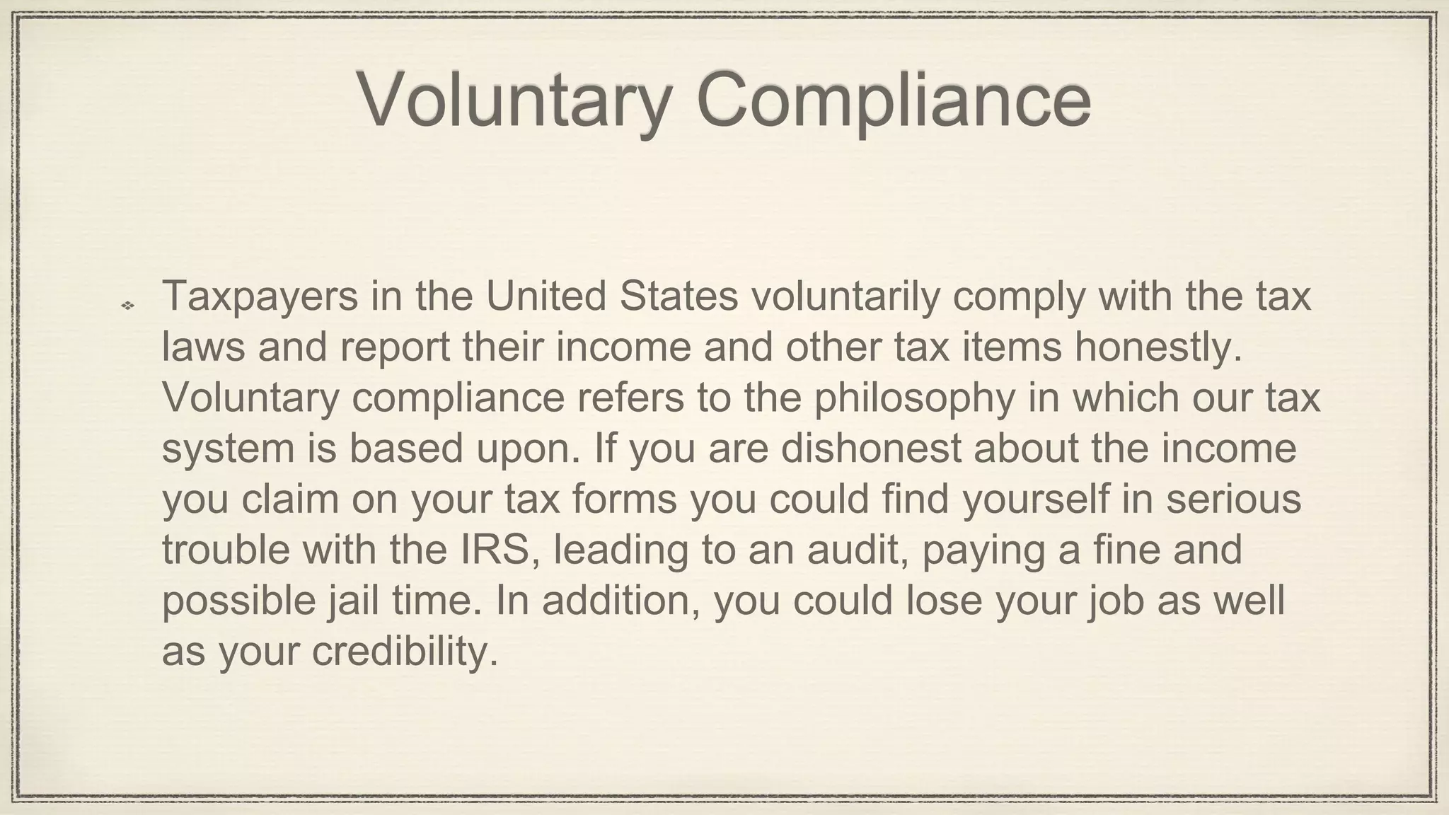 Voluntary Compliance
Taxpayers in the United States voluntarily comply with the tax
laws and report their income and other tax items honestly.
Voluntary compliance refers to the philosophy in which our tax
system is based upon. If you are dishonest about the income
you claim on your tax forms you could find yourself in serious
trouble with the IRS, leading to an audit, paying a fine and
possible jail time. In addition, you could lose your job as well
as your credibility.
 