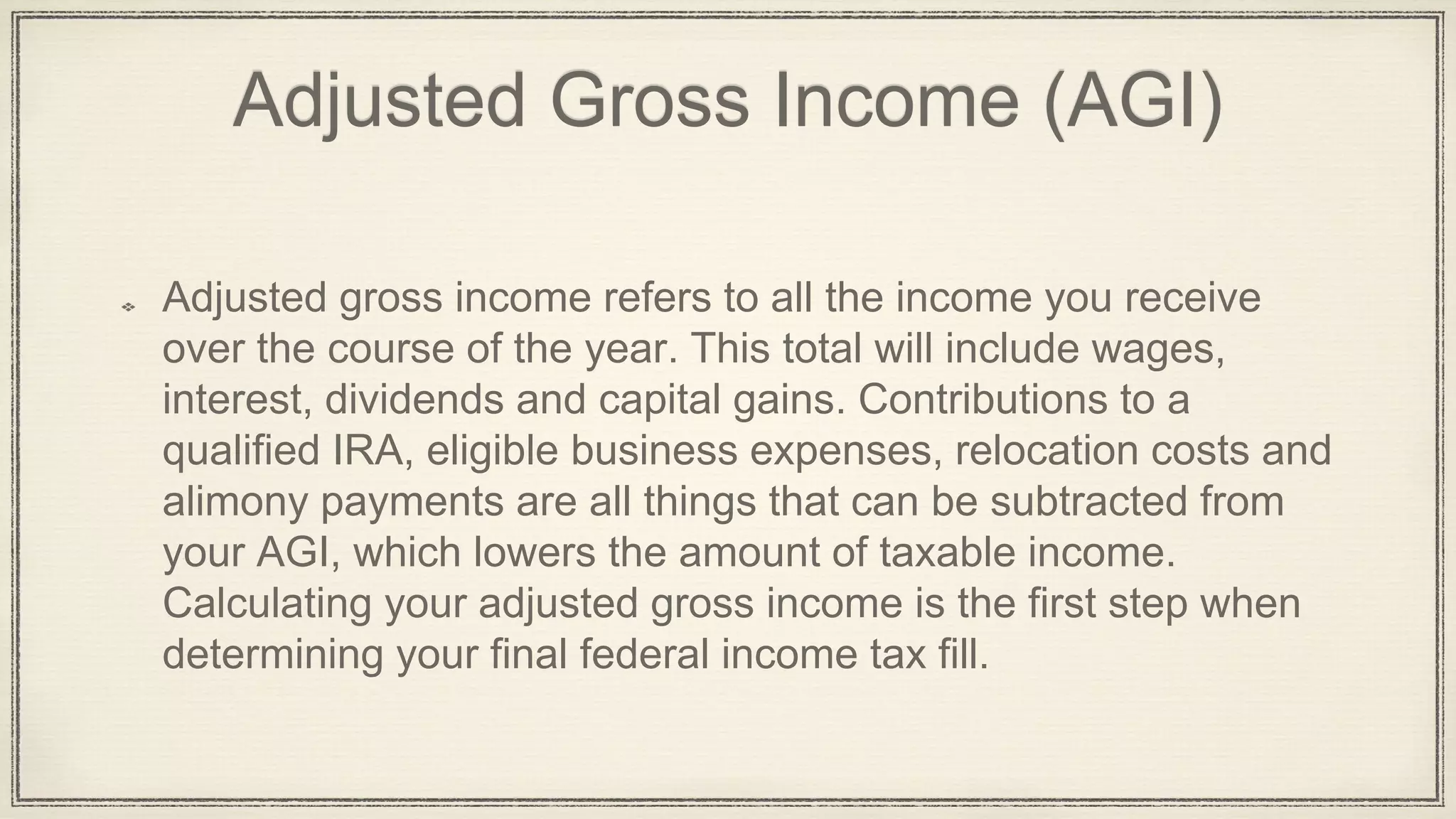 Adjusted Gross Income (AGI)
Adjusted gross income refers to all the income you receive
over the course of the year. This total will include wages,
interest, dividends and capital gains. Contributions to a
qualified IRA, eligible business expenses, relocation costs and
alimony payments are all things that can be subtracted from
your AGI, which lowers the amount of taxable income.
Calculating your adjusted gross income is the first step when
determining your final federal income tax fill.
 
