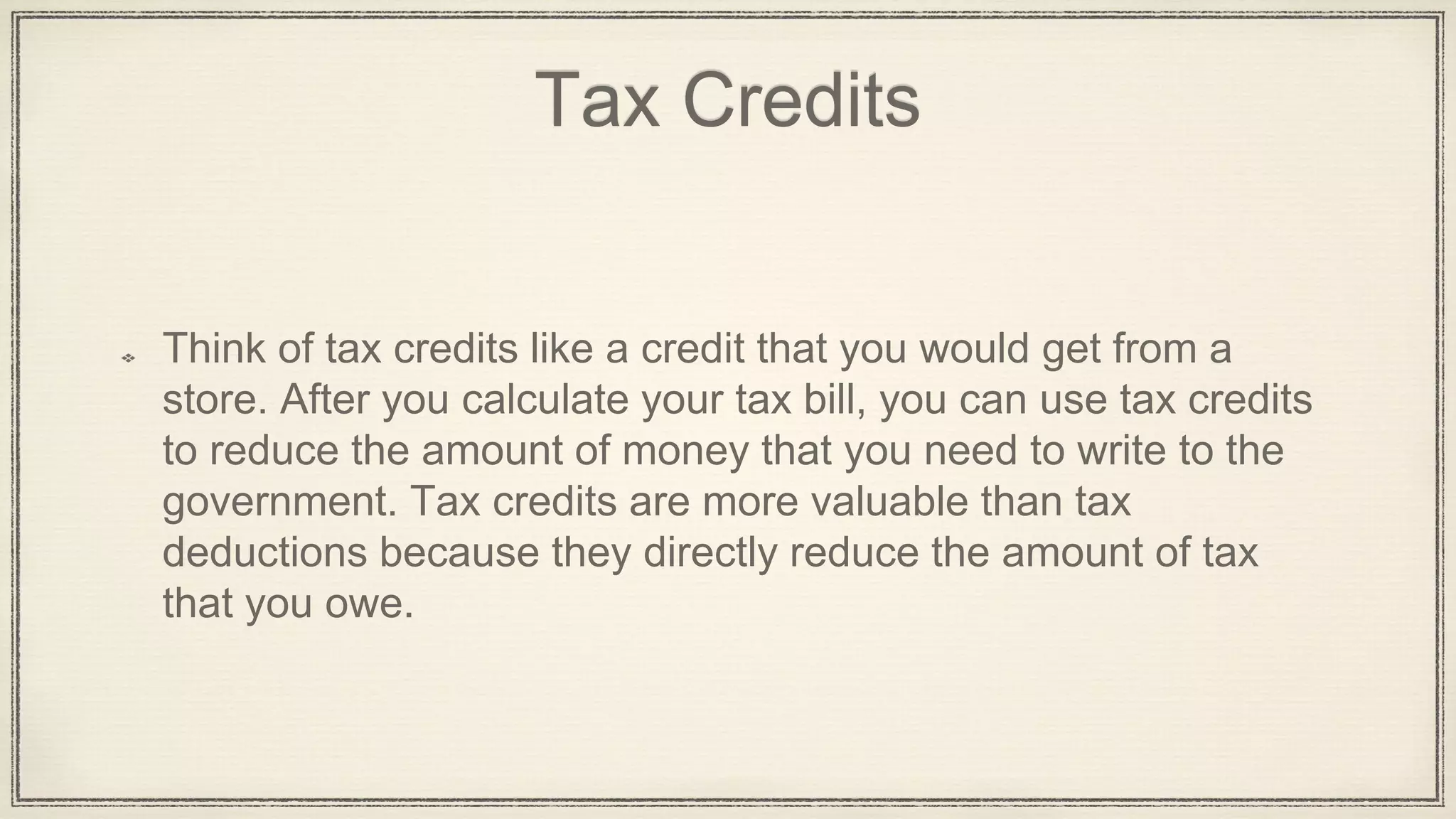Tax Credits
Think of tax credits like a credit that you would get from a
store. After you calculate your tax bill, you can use tax credits
to reduce the amount of money that you need to write to the
government. Tax credits are more valuable than tax
deductions because they directly reduce the amount of tax
that you owe.
 