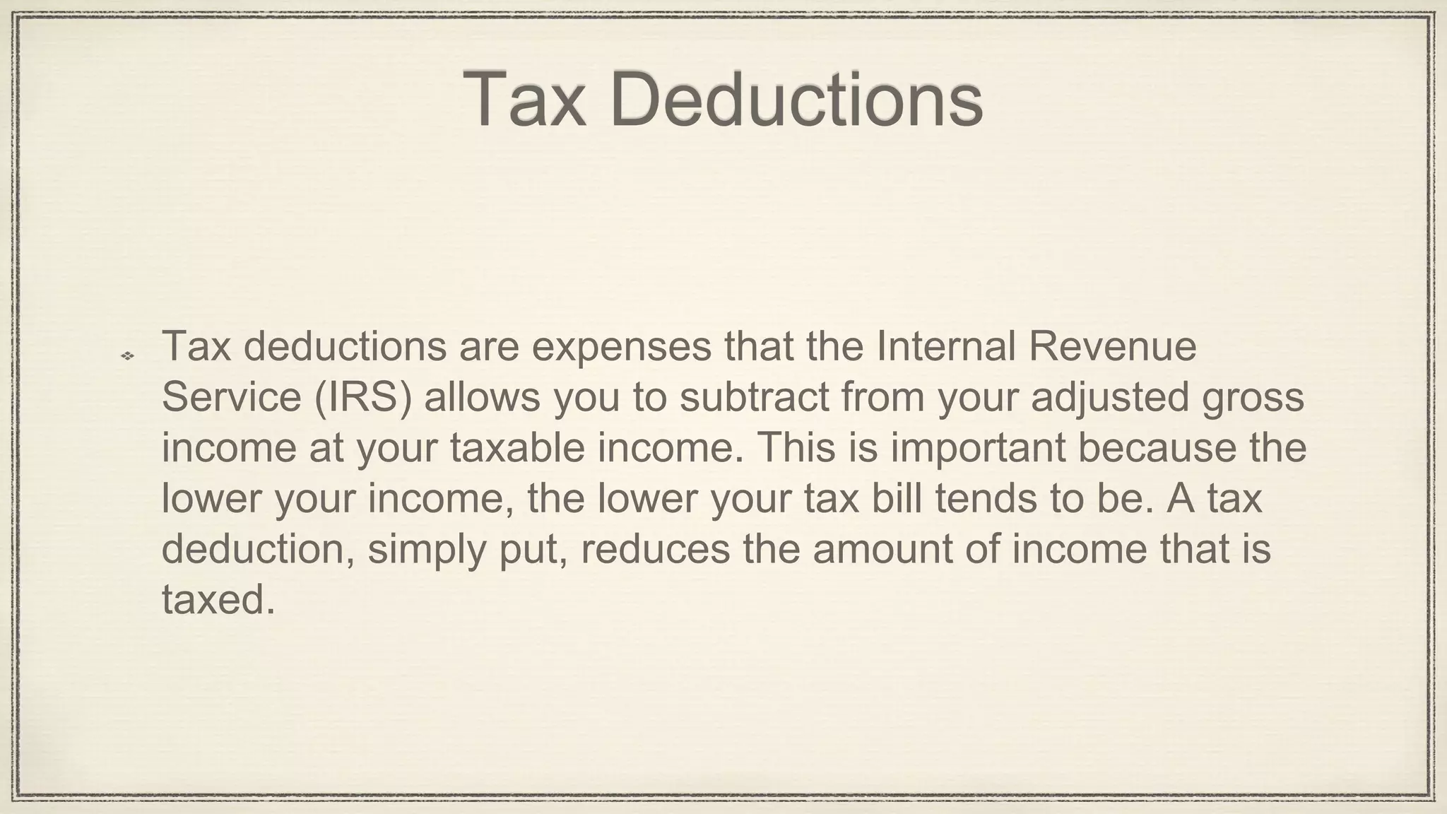 Tax Deductions
Tax deductions are expenses that the Internal Revenue
Service (IRS) allows you to subtract from your adjusted gross
income at your taxable income. This is important because the
lower your income, the lower your tax bill tends to be. A tax
deduction, simply put, reduces the amount of income that is
taxed.
 