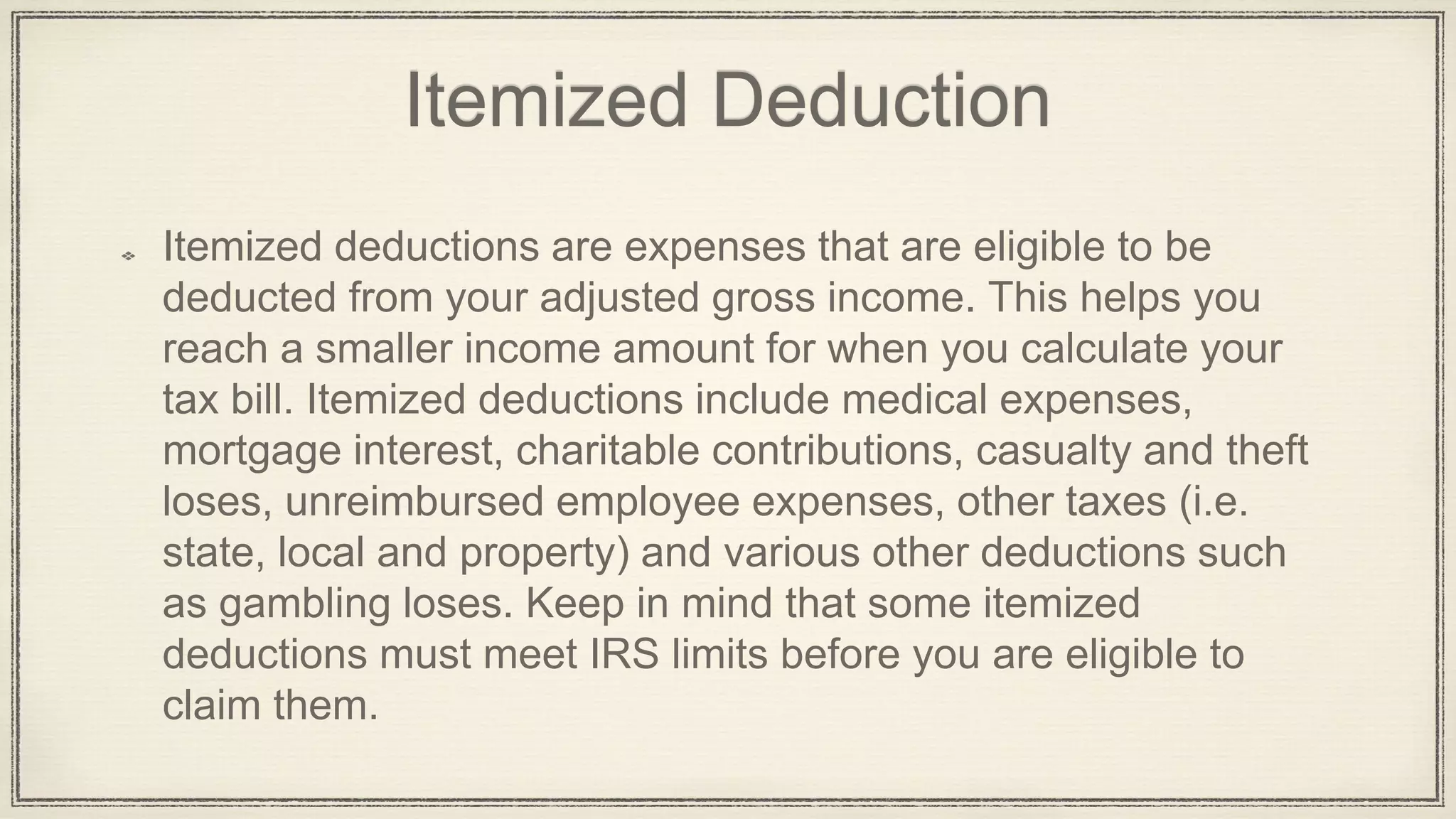 Itemized Deduction
Itemized deductions are expenses that are eligible to be
deducted from your adjusted gross income. This helps you
reach a smaller income amount for when you calculate your
tax bill. Itemized deductions include medical expenses,
mortgage interest, charitable contributions, casualty and theft
loses, unreimbursed employee expenses, other taxes (i.e.
state, local and property) and various other deductions such
as gambling loses. Keep in mind that some itemized
deductions must meet IRS limits before you are eligible to
claim them.
 