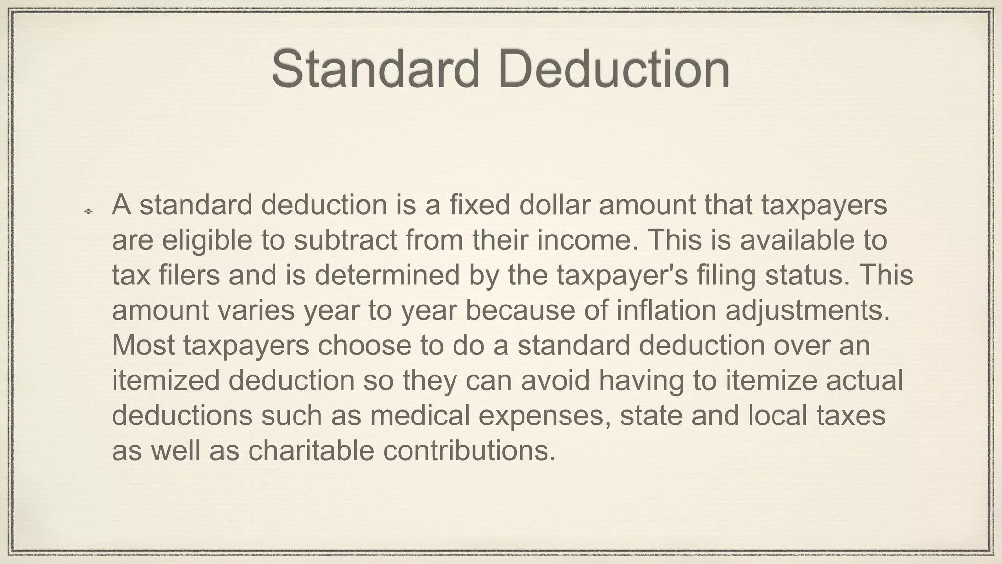 Standard Deduction
A standard deduction is a fixed dollar amount that taxpayers
are eligible to subtract from their income. This is available to
tax filers and is determined by the taxpayer's filing status. This
amount varies year to year because of inflation adjustments.
Most taxpayers choose to do a standard deduction over an
itemized deduction so they can avoid having to itemize actual
deductions such as medical expenses, state and local taxes
as well as charitable contributions.
 