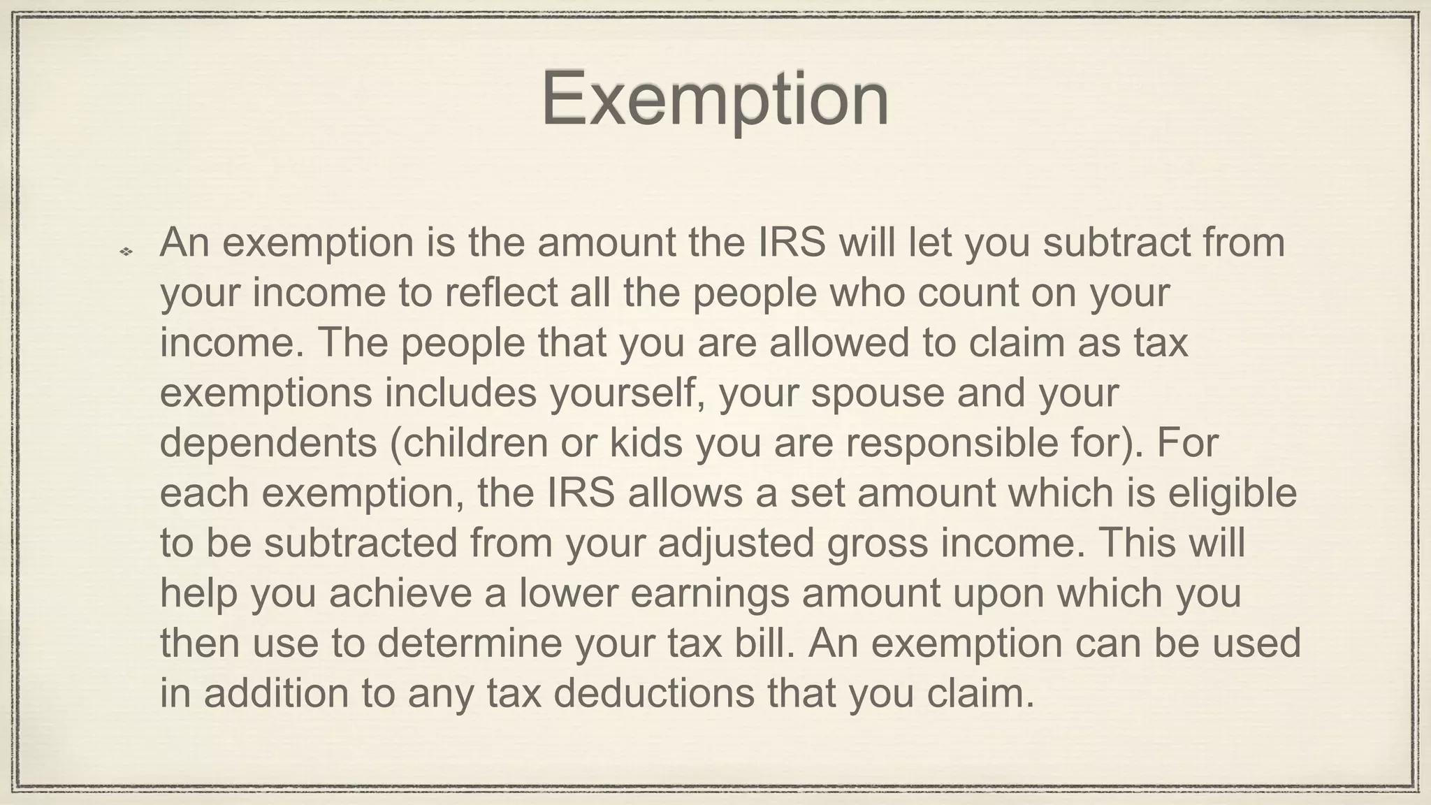 Exemption
An exemption is the amount the IRS will let you subtract from
your income to reflect all the people who count on your
income. The people that you are allowed to claim as tax
exemptions includes yourself, your spouse and your
dependents (children or kids you are responsible for). For
each exemption, the IRS allows a set amount which is eligible
to be subtracted from your adjusted gross income. This will
help you achieve a lower earnings amount upon which you
then use to determine your tax bill. An exemption can be used
in addition to any tax deductions that you claim.
 