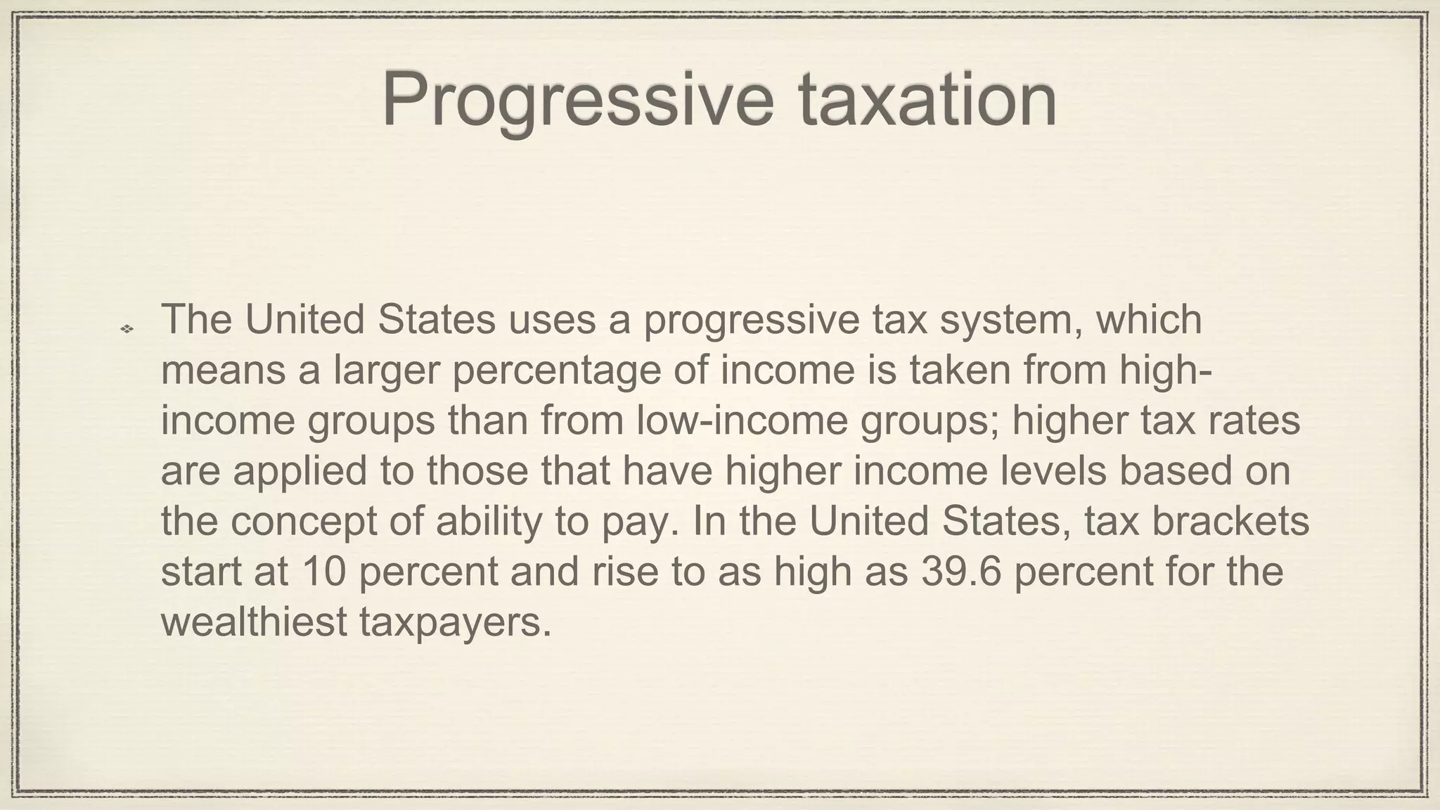 Progressive taxation
The United States uses a progressive tax system, which
means a larger percentage of income is taken from high-
income groups than from low-income groups; higher tax rates
are applied to those that have higher income levels based on
the concept of ability to pay. In the United States, tax brackets
start at 10 percent and rise to as high as 39.6 percent for the
wealthiest taxpayers.
 