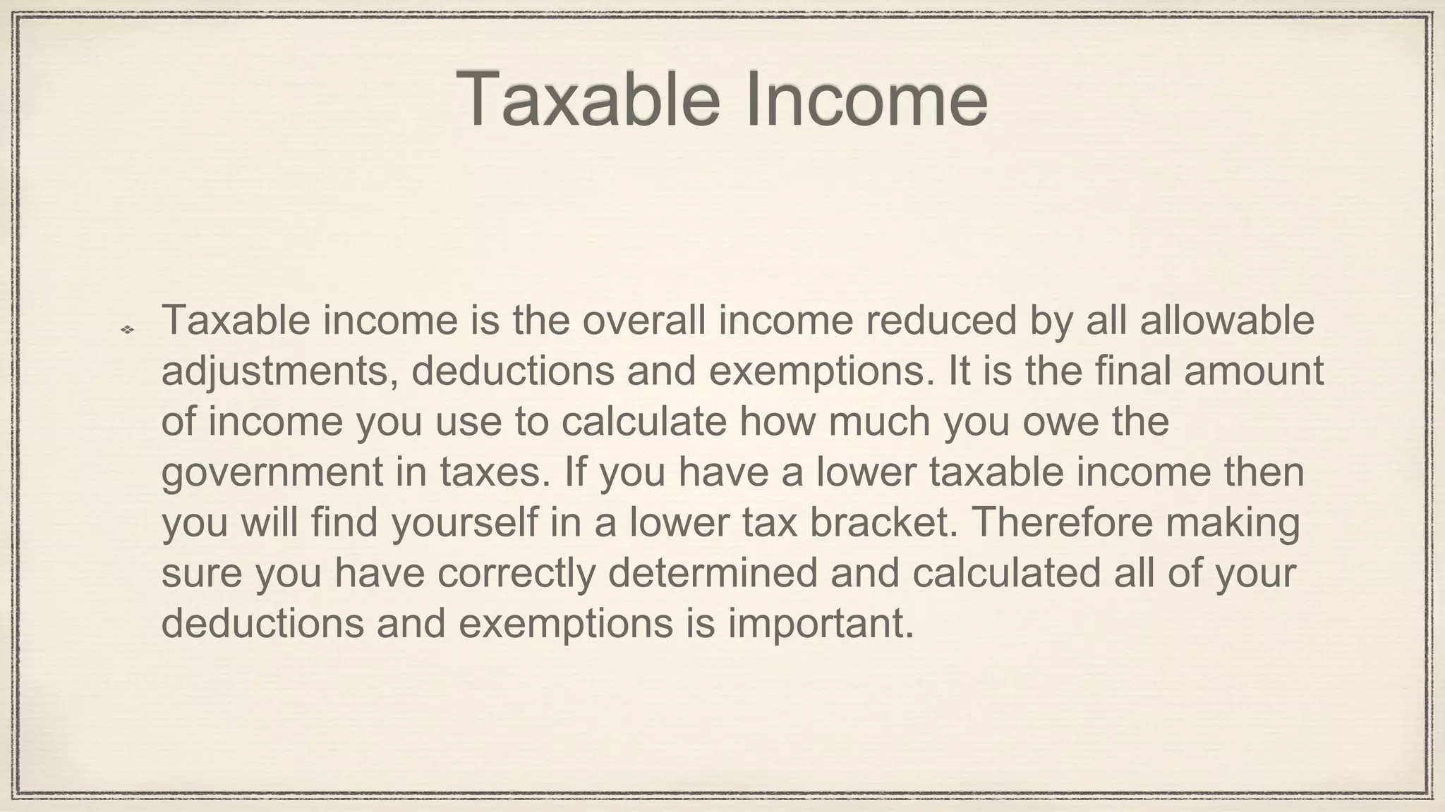 Taxable Income
Taxable income is the overall income reduced by all allowable
adjustments, deductions and exemptions. It is the final amount
of income you use to calculate how much you owe the
government in taxes. If you have a lower taxable income then
you will find yourself in a lower tax bracket. Therefore making
sure you have correctly determined and calculated all of your
deductions and exemptions is important.
 