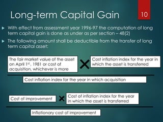 Long-term Capital Gain
 With effect from assessment year 1996-97 the computation of long
term capital gain is done as under as per section – 48(2)
 The following amount shall be deductible from the transfer of long
term capital asset:
10
The fair market value of the asset
on April 1st,, 1981 or cost of
acquisition, whichever is more
Cost inflation index for the year in
which the asset is transferred
Cost inflation index for the year in which acquisition
Cost of improvement
Cost of inflation index for the year
in which the asset is transferred
Inflationary cost of improvement
 