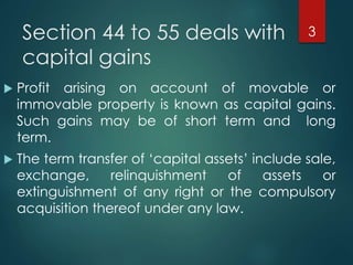 Section 44 to 55 deals with
capital gains
 Profit arising on account of movable or
immovable property is known as capital gains.
Such gains may be of short term and long
term.
 The term transfer of ‘capital assets’ include sale,
exchange, relinquishment of assets or
extinguishment of any right or the compulsory
acquisition thereof under any law.
3
 
