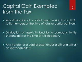 Capital Gain Exempted
from the Tax
 Any distribution of capital assets in kind by a H.U.F.
to its members at the time of total or partial partition.
 Distribution of assets in kind by a company to its
shareholders at the time of its liquidation.
 Any transfer of a capital asset under a gift or a will or
an irrevocable trust.
6
 