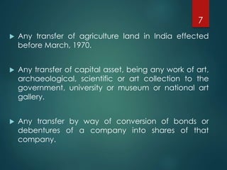  Any transfer of agriculture land in India effected
before March, 1970.
 Any transfer of capital asset, being any work of art,
archaeological, scientific or art collection to the
government, university or museum or national art
gallery.
 Any transfer by way of conversion of bonds or
debentures of a company into shares of that
company.
7
 