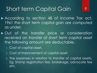 Short term Capital Gain
 According to section 48 of Income Tax act,
1961 the short term capital gain are computed
as under:
 Out of the transfer price or consideration
received on transfer of short term capital asset
the following amount are deductable.
1. Cost of capital asset.
2. Cost of improvement of capital asset.
3. The expenses in relation to transfer of capital assets.
Eg. Stamp registration fee, brokerage, advocate fee
etc.
9
 
