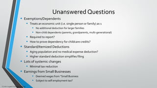 Unanswered Questions
• Exemptions/Dependents
• Treats an economic unit (i.e. single person or family) as 1
• No additional deduction for larger families
• Non-child dependents (parents, grandparents, multi-generational)
• Required to report?
• How to prove dependency for childcare credits?
• Standard/Itemized Deductions
• Aging population and no medical expense deduction?
• Higher standard deduction simplifies filing
• Lots of systemic changes
• Minimal tax reduction
• Earnings from Small Businesses
• Deemed wages from “Small Business
• Subject to self employment tax?
© John Caughell All Rights Reserved
 