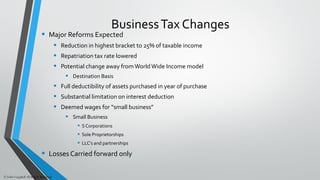 BusinessTax Changes
• Major Reforms Expected
• Reduction in highest bracket to 25% of taxable income
• Repatriation tax rate lowered
• Potential change away from World Wide Income model
• Destination Basis
• Full deductibility of assets purchased in year of purchase
• Substantial limitation on interest deduction
• Deemed wages for “small business”
• Small Business
• S Corporations
• Sole Proprietorships
• LLC’s and partnerships
• Losses Carried forward only
© John Caughell All Rights Reserved
 