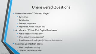 Unanswered Questions
• Determination of “DeemedWages”
• By Formula
• By Schedule
• Taxpayer judgement
• Regardless, will be an audit area
• AcceleratedWrite-off of Capital Purchases
• Active trade or business only?
• What about rental properties?
• Small business already gets §179 so why limit interest?
• StateTax Connection issues
• More complex accounting
• Different depreciation rules
© John Caughell All Rights Reserved
 