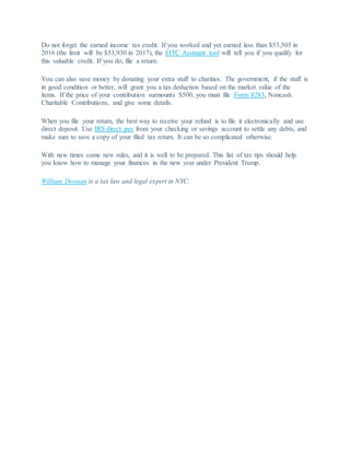 Do not forget the earned income tax credit. If you worked and yet earned less than $53,505 in
2016 (the limit will be $53,930 in 2017), the EITC Assistant tool will tell you if you qualify for
this valuable credit. If you do, file a return.
You can also save money by donating your extra stuff to charities. The government, if the stuff is
in good condition or better, will grant you a tax deduction based on the market value of the
items. If the price of your contribution surmounts $500, you must file Form 8283, Noncash
Charitable Contributions, and give some details.
When you file your return, the best way to receive your refund is to file it electronically and use
direct deposit. Use IRS direct pay from your checking or savings account to settle any debts, and
make sure to save a copy of your filed tax return. It can be so complicated otherwise.
With new times come new rules, and it is well to be prepared. This list of tax tips should help
you know how to manage your finances in the new year under President Trump.
William Doonan is a tax law and legal expert in NYC.
 