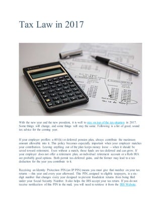 Tax Law in 2017
With the new year and the new president, it is well to stay on top of the tax situation in 2017.
Some things will change, and some things will stay the same. Following is a list of good, sound
tax advice for the coming year.
If your employer proffers a 401(k) or deferred pension plan, always contribute the maximum
amount allowable into it. This policy becomes especially important when your employer matches
your contribution. Leaving anything out of the plan keeps money loose -- when it should be
saved toward retirement. Even without a match, those funds are tax-deferred and can grow. If
your employer does not offer a retirement plan, an individual retirement account or a Roth IRA
are probably good options. Both permit tax-deferred gains, and the former may lead to a tax
deduction for the year you contribute to it.
Receiving an Identity Protection PIN (an IP PIN) means you must give that number on your tax
returns -- this year and every year afterward. This PIN, assigned to eligible taxpayers, is a six-
digit number that changes every year designed to prevent fraudulent returns from being filed
under your Social Security Number. It also helps the IRS accept your tax return. If you do not
receive notification of this PIN in the mail, you will need to retrieve it from the IRS Website.
 