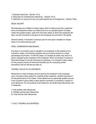1. Standard deduction - Section 16 (i)
2. Deduction for entertainment allowance – Section 16 (ii)
3. Deduction on account of any sum paid towards tax on employment – Section 16(iii).
BASIC SALARY
All employees are entitled to a basic salary which is fixed as per their respective
terms of employment either as a fixed amount or at a graded system of salary.
Under this graded system, apart from the basic salary at which the employee will
start, annual increments to be given to the employee are pre fixed in the grade.
Advance Salary, if received in previous year for next year is taxable on receipt
basis in the same previous year.
FEES, COMMISSION AND BONUS
Any fees or commission paid or payable to an employee is fully taxable and is
included in salary. Commission payable may be at a fixed amount or a fixed
percentage of turnovers. In both the cases, it is taxable as salary only when it is
paid or payable by the employer to the employee. When commission is based on
fixed percentage of turnover achieved by employee, it is included in basic salary
for the purpose of grant of retirement benefits and for computing certain
exemptions that we will discuss later on.
TAXABLE VALUE OF ALLOWANCES
Allowance is a fixed monetary amount paid by the employer to the employee
(over and above basic salary) for meeting certain expenses, whether personal or
for the performance of his duties. These allowances are generally taxable and are
to be included in gross salary unless specific exemption is provided in respect of
such allowance. For the purpose of tax treatment, we divide these allowances into
3 categories:
I. Fully taxable cash allowances
II. Partially exempt cash allowances
III. Fully exempt cash allowances

I. FULLY TAXABLE ALLOWANCES

 