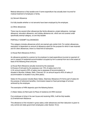 Medical allowance is fully taxable even if some expenditure has actually been incurred for
medical treatment of employee or family.
(ix) Servant Allowance
It is fully taxable whether or not servants have been employed by the employee.
(x) Other allowances
There may be several other allowances like family allowance, project allowance, marriage
allowance, education allowance, and holiday allowance etc. which are not covered under
specifically exempt category, so are fully taxable
PARTIALLY EXEMPT ALLOWANCES
This category includes allowances which are exempt upto certain limit. For certain allowances,
exemption is dependent on amount of allowance spent for the purpose for which it was received
and for other allowances, there is a fixed limit of exemption.
(i) House Rent Allowance (H.R.A.)
An allowance granted to a person by his employer to meet expenditure incurred on payment of
rent in respect of residential accommodation occupied by him is exempt from tax to the extent of
least of the following three amounts:
a) House Rent Allowance actually received by the assessee
b) Excess of rent paid by the assessee over 10% of salary due to him
c) An amount equal to 50% of salary due to assessee (If accommodation is
situated in Mumbai, Kolkata, Delhi, Chennai) „Or‟ an amount equal to 40% of salary (if
accommodation is situated in any other place).
Salary for this purpose includes Basic Salary, Dearness Allowance (if it forms part of salary for
the purpose of retirement benefits), Commission based on fixed percentage of turnover
achieved by the employee.
The exemption of HRA depends upon the following factors:
(1) Basic Salary (2) Rent paid (3) Place of residence (4) HRA received
If an employee is living in his own house and receiving HRA, it will be fully taxable.
(ii) Entertainment Allowance
This allowance is first included in gross salary under allowances and then deduction is given to
only central and state government employees under Section 16 (ii).

 