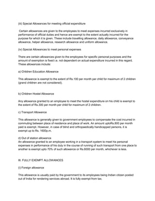(iii) Special Allowances for meeting official expenditure
Certain allowances are given to the employees to meet expenses incurred exclusively in
performance of official duties and hence are exempt to the extent actually incurred for the
purpose for which it is given. These include travelling allowance, daily allowance, conveyance
allowance, helper allowance, research allowance and uniform allowance.
(iv) Special Allowances to meet personal expenses
There are certain allowances given to the employees for specific personal purposes and the
amount of exemption is fixed i.e. not dependent on actual expenditure incurred in this regard.
These allowances include:
a) Children Education Allowance
This allowance is exempt to the extent of Rs.100 per month per child for maximum of 2 children
(grand children are not considered).

b) Children Hostel Allowance
Any allowance granted to an employee to meet the hostel expenditure on his child is exempt to
the extent of Rs.300 per month per child for maximum of 2 children.
c) Transport Allowance
This allowance is generally given to government employees to compensate the cost incurred in
commuting between place of residence and place of work. An amount uptoRs.800 per month
paid is exempt. However, in case of blind and orthopaedically handicapped persons, it is
exempt up to Rs. 1600p.m.
d) Out of station allowance
An allowance granted to an employee working in a transport system to meet his personal
expenses in performance of his duty in the course of running of such transport from one place to
another is exempt upto 70% of such allowance or Rs.6000 per month, whichever is less.

III. FULLY EXEMPT ALLOWANCES
(i) Foreign allowance
This allowance is usually paid by the government to its employees being Indian citizen posted
out of India for rendering services abroad. It is fully exempt from tax.

 