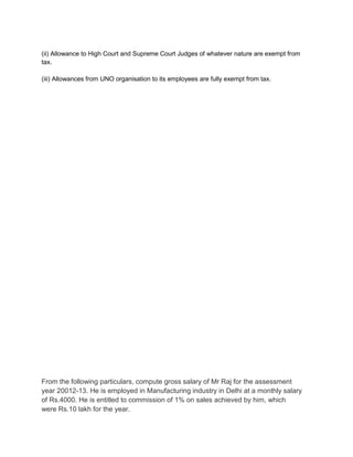 (ii) Allowance to High Court and Supreme Court Judges of whatever nature are exempt from
tax.
(iii) Allowances from UNO organisation to its employees are fully exempt from tax.

From the following particulars, compute gross salary of Mr Raj for the assessment
year 20012-13. He is employed in Manufacturing industry in Delhi at a monthly salary
of Rs.4000. He is entitled to commission of 1% on sales achieved by him, which
were Rs.10 lakh for the year.

 