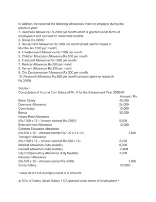 In addition, he received the following allowances from the employer during the
previous year:
1. Dearness Allowance Rs.2000 per month which is granted under terms of
employment and counted for retirement benefits.
2. Bonus Rs.32000
3. House Rent Allowance Rs.1000 per month (Rent paid for house in
Mumbai Rs.1200 per month)
4. Entertainment Allowance Rs.1000 per month
5. Children Education Allowance Rs.500 per month
6. Transport Allowance Rs.1000 per month
7. Medical Allowance Rs.500 per month
8. Servant Allowance Rs.200 per month
9. City Compensatory Allowance Rs.300 per month
10. Research Allowance Rs.500 per month (amount spent on research
Rs.3000)
Solution:
Computation of Income from Salary of Mr. X for the Assessment Year 2006-07
Amount / Rs.
Basic Salary
48,000
Dearness Allowance
24,000
Commission
10,000
Bonus
32,000
House Rent Allowance
(Rs.1000 x 12 – Amount exempt Rs.6200)*
5,800
Entertainment Allowance
12,000
Children Education Allowance
(Rs.500 x 12 – Amount exempt Rs.100 x 2 x 12)
3,600
Transport Allowance
(Rs.1000 x 12 – Amount exempt Rs.800 x 12)
2,400
Medical Allowance (fully taxable)
6,000
Servant Allowance (fully taxable)
2,400
City Compensatory Allowance (fully taxable)
3,600
Research Allowance
(Rs.500 x 12 – Amount exempt Rs.3000)
3,000
Gross Salary:
152,800
* Amount of HRA exempt is least of 3 amounts
a) 50% of Salary (Basic Salary + DA granted under terms of employment +

 