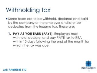 Withholding tax
 Some taxes are to be withheld, declared and paid
by the company or the employer and later be
deducted from the income tax. These are:
1. PAY AS YOU EARN (PAYE): Employers must
withhold, declare, and pay PAYE tax to RRA
within 15 days following the end of the month for
which the tax was due.
10
JALI PARTNERS LTD
 