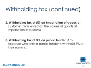 Withholding tax (continued)
2. Withholding tax of 5% on Importation of goods at
customs: this is levied on the values of goods at
importation in customs
3. Withholding tax of 3% on public tender: Any
taxpayer who wins a public tender is withheld 3% on
their earning.
12
JALI PARTNERS LTD
 