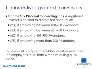 Tax incentives granted to investors
 Income Tax Discount for creating jobs: A registered
investor is entitled to a profit tax discount of:
 (2%) if employing between 100-200 Rwandans;
 (5%) if employing between 201-400 Rwandans;
 (6%) if employing 401-900 Rwandans;
 (7%) if employing more than 900 Rwandans.
This discount is only granted if the investors maintains
the employees for at least 6 months during a tax
period
17
JALI PARTNERS LTD
 