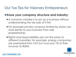 Our Tax Tips for Visionary Entrepreneurs
Know your company structure and industry:
 A common mistake is to set up a business without
understanding the tax side of it first
 For example private company limited by share can
work better to your business than sole
proprietorship.
 Rights and responsibilities are not the same to
different industries; for example, energy companies
are exempted from VAT but must pay 1% of their
turnover to RURA.
20
JALI PARTNERS LTD
 