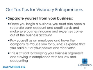 Our Tax Tips for Visionary Entrepreneurs
Separate yourself from your business:
 Once you begin a business, you must also open a
separate bank account and credit cards and
make sure business income and expenses come
out of the business account
 Pay yourself as an employee and have the
company reimburse you for business expense that
you paid out of your pocket and vice versa.
 This is critical for keeping your business organized
and staying in compliance with tax law and
accounting
21
JALI PARTNERS LTD
 