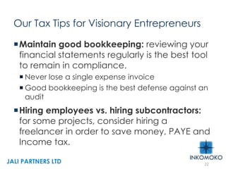 Our Tax Tips for Visionary Entrepreneurs
Maintain good bookkeeping: reviewing your
financial statements regularly is the best tool
to remain in compliance.
 Never lose a single expense invoice
 Good bookkeeping is the best defense against an
audit
Hiring employees vs. hiring subcontractors:
for some projects, consider hiring a
freelancer in order to save money, PAYE and
Income tax.
22
JALI PARTNERS LTD
 