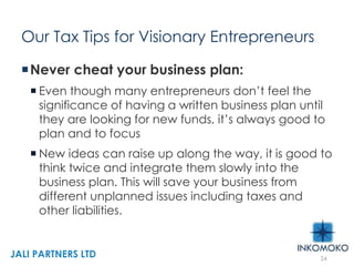 Our Tax Tips for Visionary Entrepreneurs
Never cheat your business plan:
 Even though many entrepreneurs don’t feel the
significance of having a written business plan until
they are looking for new funds, it’s always good to
plan and to focus
 New ideas can raise up along the way, it is good to
think twice and integrate them slowly into the
business plan. This will save your business from
different unplanned issues including taxes and
other liabilities.
24
JALI PARTNERS LTD
 
