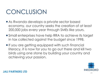 CONCLUSION
 As Rwanda develops a private sector based
economy, our country seeks the creation of at least
200,000 jobs every year through SMEs like yours.
 Small enterprises have help RRA to achieve its target
in tax collected against the budget since 1998.
 If you are getting equipped with such financial
literacy, it is now for you to go out there and kill two
birds using one stone by building your country and
achieving your passion.
25
JALI PARTNERS LTD
 