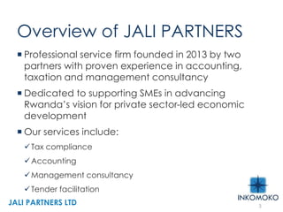 Overview of JALI PARTNERS
 Professional service firm founded in 2013 by two
partners with proven experience in accounting,
taxation and management consultancy
 Dedicated to supporting SMEs in advancing
Rwanda’s vision for private sector-led economic
development
 Our services include:
Tax compliance
Accounting
Management consultancy
Tender facilitation
3
JALI PARTNERS LTD
 