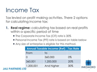 Income Tax
Tax levied on profit making activities. There 2 options
for calculating income tax:
1. Real regime: calculating tax based on real profits
within a specific period of time
 The Corporate Income Tax (CIT) rate is 30%
 Personal Income Tax (PIT) rate is based on table below
 Any size of enterprise is eligible for this method.
Annual Taxable Income (Rwf) Tax Rate
From to
0 360,000 0%
360,001 1,200,000 20%
1,200,001 And higher 30%
7
JALI PARTNERS LTD
 