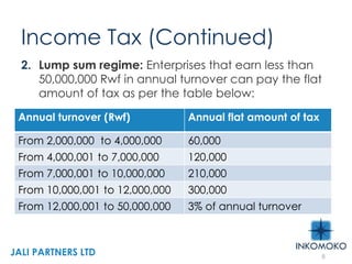 Income Tax (Continued)
2. Lump sum regime: Enterprises that earn less than
50,000,000 Rwf in annual turnover can pay the flat
amount of tax as per the table below:
8
Annual turnover (Rwf) Annual flat amount of tax
From 2,000,000 to 4,000,000 60,000
From 4,000,001 to 7,000,000 120,000
From 7,000,001 to 10,000,000 210,000
From 10,000,001 to 12,000,000 300,000
From 12,000,001 to 50,000,000 3% of annual turnover
JALI PARTNERS LTD
 