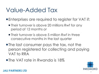 Value-Added Tax
Enterprises are required to register for VAT if:
 Their turnover is above 20 millions Rwf for any
period of 12 months or
 Their turnover is above 5 million Rwf in three
consecutive months in the last quarter
The last consumer pays the tax, not the
person registered for collecting and paying
VAT to RRA
The VAT rate in Rwanda is 18%
9
JALI PARTNERS LTD
 
