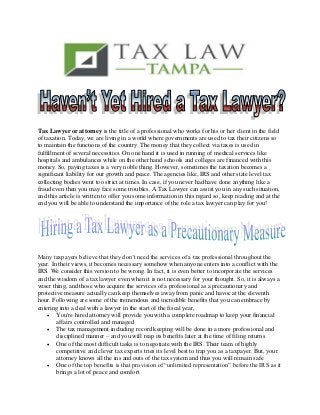 Tax Lawyer or attorney is the title of a professional who works for his or her client in the field
of taxation. Today, we are living in a world where governments are used to tax their citizens so
to maintain the functions of the country. The money that they collect via taxes is used in
fulfillment of several necessities. On one hand it is used in running of medical services like
hospitals and ambulances while on the other hand schools and colleges are financed with this
money. So, paying taxes is a very noble thing. However, sometimes the taxation becomes a
significant liability for our growth and peace. The agencies like, IRS and other state level tax
collecting bodies went too strict at times. In case, if you never had have done anything like a
fraud even then you may face some troubles. A Tax Lawyer can assist you in any such situation,
and this article is written to offer you some information in this regard so, keep reading and at the
end you will be able to understand the importance of the role a tax lawyer can play for you!
Many taxpayers believe that they don’t need the services of a tax professional throughout the
year. In their views, it becomes necessary somehow when anyone enters into a conflict with the
IRS. We consider this version to be wrong. In fact, it is even better to incorporate the services
and the wisdom of a tax lawyer even when it is not necessary for your thought. So, it is always a
wiser thing, and those who acquire the services of a professional as a precautionary and
protective measure actually can keep themselves away from panic and havoc at the eleventh
hour. Following are some of the tremendous and incredible benefits that you can embrace by
entering into a deal with a lawyer in the start of the fiscal year,
 You're hired attorney will provide you with a complete roadmap to keep your financial
affairs controlled and managed
 The tax management including record keeping will be done in a more professional and
disciplined manner – and you will reap its benefits later at the time of filing returns
 One of the most difficult tasks is to negotiate with the IRS. Their team of highly
competitive and clever tax experts tries its level best to trap you as a taxpayer. But, your
attorney knows all the ins and outs of the tax system and thus you will remain safe
 One of the top benefits is that provision of “unlimited representation” before the IRS as it
brings a lot of peace and comfort
 