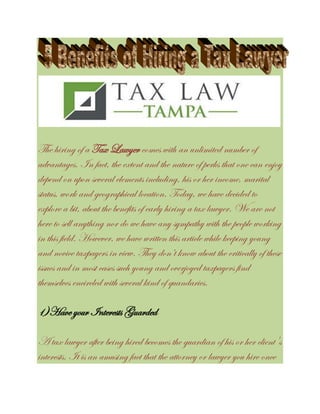 The hiring of a Tax Lawyer comes with an unlimited number of
advantages. In fact, the extent and the nature of perks that one can enjoy
depend on upon several elements including, his or her income, marital
status, work and geographical location. Today, we have decided to
explore a bit, about the benefits of early hiring a tax lawyer. We are not
here to sell anything nor do we have any sympathy with the people working
in this field. However, we have written this article while keeping young
and novice taxpayers in view. They don’t know about the critically of these
issues and in most cases such young and overjoyed taxpayers find
themselves encircled with several kind of quandaries.
1)Have your Interests Guarded
A tax lawyer after being hired becomes the guardian of his or her client's
interests. It is an amusing fact that the attorney or lawyer you hire once
 