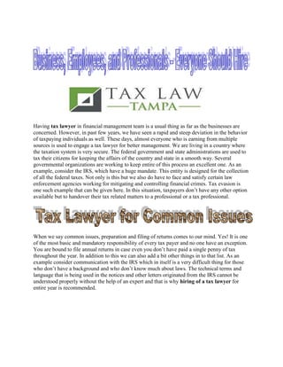 Having tax lawyer in financial management team is a usual thing as far as the businesses are
concerned. However, in past few years, we have seen a rapid and steep deviation in the behavior
of taxpaying individuals as well. These days, almost everyone who is earning from multiple
sources is used to engage a tax lawyer for better management. We are living in a country where
the taxation system is very secure. The federal government and state administrations are used to
tax their citizens for keeping the affairs of the country and state in a smooth way. Several
governmental organizations are working to keep entire of this process an excellent one. As an
example, consider the IRS, which have a huge mandate. This entity is designed for the collection
of all the federal taxes. Not only is this but we also do have to face and satisfy certain law
enforcement agencies working for mitigating and controlling financial crimes. Tax evasion is
one such example that can be given here. In this situation, taxpayers don’t have any other option
available but to handover their tax related matters to a professional or a tax professional.
When we say common issues, preparation and filing of returns comes to our mind. Yes! It is one
of the most basic and mandatory responsibility of every tax payer and no one have an exception.
You are bound to file annual returns in case even you don’t have paid a single penny of tax
throughout the year. In addition to this we can also add a bit other things in to that list. As an
example consider communication with the IRS which in itself is a very difficult thing for those
who don’t have a background and who don’t know much about laws. The technical terms and
language that is being used in the notices and other letters originated from the IRS cannot be
understood properly without the help of an expert and that is why hiring of a tax lawyer for
entire year is recommended.
 