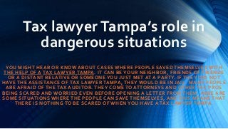 Tax lawyer Tampa’s role in
dangerous situations
YOU MIGHT HEAR OR KNOW ABOUT CASES WHERE PEOPLE SAVED THEMSELVES WITH
THE HELP OF A TAX LAWYER TAMPA. IT CAN BE YOUR NEIGHBOR, FRIENDS OF FRIENDS
OR A DISTANT RELATIVE OR SOMEONE YOU JUST MET AT A PARTY. IF THE Y DID NOT
HAVE THE ASSISTANCE OF TAX LAWYER TAMPA, THEY WOULD BE IN JAIL. MANY PEOPLE
ARE AFRAID OF THE TAX AUDITOR. THEY COME TO ATTORNEYS AND OTHER TAX PROS
BEING SCARED AND WORRIED EVEN BEFORE OPENING A LETTER FROM THEM. HERE ARE
SOME SITUATIONS WHERE THE PEOPLE CAN SAVE THEMSELVES, AND THIS M EANS THAT
THERE IS NOTHING TO BE SCARED OF WHEN YOU HAVE A TAX LAWYER TAMPA.
 