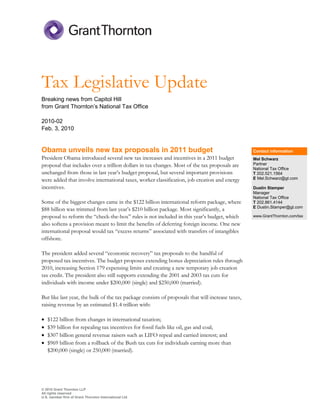 Tax Legislative Update
Breaking news from Capitol Hill
from Grant Thornton’s National Tax Office

2010-02
Feb. 3, 2010


Obama unveils new tax proposals in 2011 budget                                                    Contact information
President Obama introduced several new tax increases and incentives in a 2011 budget              Mel Schwarz
proposal that includes over a trillion dollars in tax changes. Most of the tax proposals are      Partner
                                                                                                  National Tax Office
unchanged from those in last year’s budget proposal, but several important provisions             T 202.521.1564
were added that involve international taxes, worker classification, job creation and energy       E Mel.Schwarz@gt.com

incentives.                                                                                       Dustin Stamper
                                                                                                  Manager
                                                                                                  National Tax Office
Some of the biggest changes came in the $122 billion international reform package, where          T 202.861.4144
$88 billion was trimmed from last year’s $210 billion package. Most significantly, a              E Dustin.Stamper@gt.com

proposal to reform the “check-the-box” rules is not included in this year’s budget, which         www.GrantThornton.com/tax

also softens a provision meant to limit the benefits of deferring foreign income. One new
international proposal would tax “excess returns” associated with transfers of intangibles
offshore.

The president added several “economic recovery” tax proposals to the handful of
proposed tax incentives. The budget proposes extending bonus depreciation rules through
2010, increasing Section 179 expensing limits and creating a new temporary job creation
tax credit. The president also still supports extending the 2001 and 2003 tax cuts for
individuals with income under $200,000 (single) and $250,000 (married).

But like last year, the bulk of the tax package consists of proposals that will increase taxes,
raising revenue by an estimated $1.4 trillion with:

•   $122 billion from changes in international taxation;
•   $39 billion for repealing tax incentives for fossil fuels like oil, gas and coal;
•   $307 billion general revenue raisers such as LIFO repeal and carried interest; and
•   $969 billion from a rollback of the Bush tax cuts for individuals earning more than
    $200,000 (single) or 250,000 (married).




© 2010 Grant Thornton LLP
All rights reserved
U.S. member firm of Grant Thornton International Ltd
 