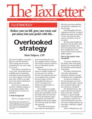 Your Guide to Tax-Saving Strategies

Vol. 29, No. 10

TAXSTRATEGY
Reduce your tax bill, grow your estate and
put money into your pocket with this...

Overlooked
strategy
Mark Halpern, CFP
Like most Canadians, you probably have some life insurance.
This coverage may be owned
and paid for by you, your company or a trust.
If the policy is owned by you
or by a trust, tax benefits may be
available now by transferring
ownership of your personal policy to your company. At the same
time, there is little or no reduction in the after-tax death benefits to your family.
If you own a corporation,
whether a holding company or
an operating company, this
strategy deserves serious consideration.

A little background
There is a unique tax treatMark Halpern, CFP, is the President and
Founder of illnessPROTECTION.com. Mark is
one of Canada’s top life insurance advisors
with special expertise in living benefits. He
can be reached at: mark@illnessPROTECTION.com

ment surrounding the nonarm’s length transfer of personally held life insurance policies
into an individual’s private
corporation.
This strategy has been well
known to industry insiders for
several years now, and has
become more mainstream since
it was supported by a Canada
Revenue Agency (CRA)
roundtable discussion at a
CALU (Conference for
Advanced Underwriters) in
Ottawa in 2002.
In its response to a sample
transfer, the CRA noted that as
long as the shareholder received
fair market value for their interest in the life insurance policy,
the payment received by the
individual would not be taxable.
The CRA also made the following comments:
“The result of this transaction is that the shareholder is

MPL Communications Inc., 133 Richmond Street West, Toronto, ON M5H 3M8

Single Copy: $10.00 October 2011

effectively receiving a distribution from the corporation on a
tax-free basis.
Notwithstanding that the
corporation will have a reduced
adjusted cost basis in the policy
it is not clear that the above
result is intended in terms of
tax policy.
We previously brought this
situation to the attention of the
Department of Finance and
have been advised that it will be
given consideration in the
course of their review of policyholder taxation.”

How is fair market value
calculated?
An actuary calculates the
fair market value of the policy
based on the current health of
the insured(s) and the features
of the policy.
The policy’s death benefit,
cash value and premiums
required to maintain coverage
are all taken into consideration.
The process is similar to
how the premiums were determined in the first place, and also
how commuted values of pension income are calculated.
Not all policies have a fair
market value that exceeds the
policy cash value. Term life
insurance is a good example.
However, if an insured with
term insurance would now be
rated or declined for new insurance due to health problems, the
term policy could have a significant value.
Term-to-100 policies or uniwww.adviceforinvestors.com

 