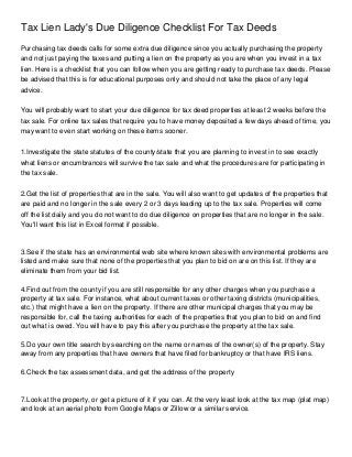 Tax Lien Lady's Due Diligence Checklist For Tax Deeds
Purchasing tax deeds calls for some extra due diligence since you actually purchasing the property
and not just paying the taxes and putting a lien on the property as you are when you invest in a tax
lien. Here is a checklist that you can follow when you are getting ready to purchase tax deeds. Please
be advised that this is for educational purposes only and should not take the place of any legal
advice.


You will probably want to start your due diligence for tax deed properties at least 2 weeks before the
tax sale. For online tax sales that require you to have money deposited a few days ahead of time, you
may want to even start working on these items sooner.


1.Investigate the state statutes of the county/state that you are planning to invest in to see exactly
what liens or encumbrances will survive the tax sale and what the procedures are for participating in
the tax sale.


2.Get the list of properties that are in the sale. You will also want to get updates of the properties that
are paid and no longer in the sale every 2 or 3 days leading up to the tax sale. Properties will come
off the list daily and you do not want to do due diligence on properties that are no longer in the sale.
You'll want this list in Excel format if possible.



3.See if the state has an environmental web site where known sites with environmental problems are
listed and make sure that none of the properties that you plan to bid on are on this list. If they are
eliminate them from your bid list.

4.Find out from the county if you are still responsible for any other charges when you purchase a
property at tax sale. For instance, what about current taxes or other taxing districts (municipalities,
etc.) that might have a lien on the property. If there are other municipal charges that you may be
responsible for, call the taxing authorities for each of the properties that you plan to bid on and find
out what is owed. You will have to pay this after you purchase the property at the tax sale.

5.Do your own title search by searching on the name or names of the owner(s) of the property. Stay
away from any properties that have owners that have filed for bankruptcy or that have IRS liens.

6.Check the tax assessment data, and get the address of the property



7.Look at the property, or get a picture of it if you can. At the very least look at the tax map (plat map)
and look at an aerial photo from Google Maps or Zillow or a similar service.
 