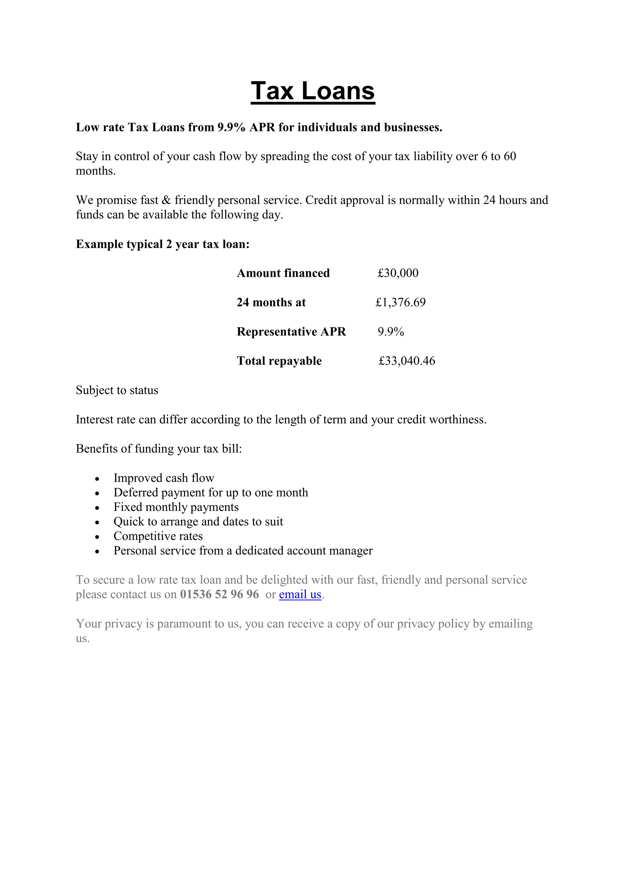 Tax Loans
Low rate Tax Loans from 9.9% APR for individuals and businesses.
Stay in control of your cash flow by spreading the cost of your tax liability over 6 to 60
months.
We promise fast & friendly personal service. Credit approval is normally within 24 hours and
funds can be available the following day.
Example typical 2 year tax loan:
Amount financed £30,000
24 months at £1,376.69
Representative APR 9.9%
Total repayable £33,040.46
Subject to status
Interest rate can differ according to the length of term and your credit worthiness.
Benefits of funding your tax bill:
Improved cash flow
Deferred payment for up to one month
Fixed monthly payments
Quick to arrange and dates to suit
Competitive rates
Personal service from a dedicated account manager
To secure a low rate tax loan and be delighted with our fast, friendly and personal service
please contact us on 01536 52 96 96 or email us.
Your privacy is paramount to us, you can receive a copy of our privacy policy by emailing
us.