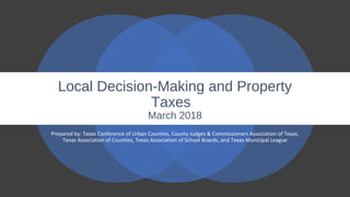 Local Decision-Making and Property
Taxes
March 2018
Prepared by: Texas Conference of Urban Counties, County Judges & Commissioners Association of Texas,
Texas Association of Counties, Texas Association of School Boards, and Texas Municipal League
 