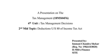 A Presentation on The
Tax Management (18MS04F6)
4th Unit : Tax Management Decisions
2nd Mid Topic: Deductions U/S 80 of Income Tax Act
Presented by:
Immani Chandra Shekar
(Reg. No: 19K61E0020)
II-MBA-Finance
SITE
 