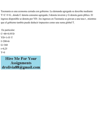 Taxmania es una economa cerrada con gobierno. La demanda agregada se describe mediante
Y=C+I+G , donde C denota consumo agregado, I denota inversin y G denota gasto pblico. El
ingreso disponible se denota por YD ; los ingresos en Taxmania se gravan a una tasa t , mientras
que el gobierno tambin puede deducir impuestos como una suma global T.
En particular:
C=40+0.8YD
YD=1-tY-T
I=200-6r
G=360
t=0,25
T=0
 
