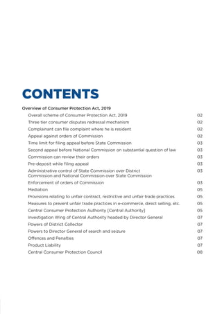 Overview of Consumer Protection Act, 2019
	 Overall scheme of Consumer Protection Act, 2019	 02
	 Three tier consumer disputes redressal mechanism	 02
	 Complainant can file complaint where he is resident	 02
	 Appeal against orders of Commission	 02
	 Time limit for filing appeal before State Commission	 03
	 Second appeal before National Commission on substantial question of law	 03
	 Commission can review their orders	 03
	 Pre-deposit while filing appeal	 03
	 Administrative control of State Commission over District 	 03
Commission and National Commission over State Commission
	 Enforcement of orders of Commission	 03
	Mediation	 05
	 Provisions relating to unfair contract, restrictive and unfair trade practices	 05
	 Measures to prevent unfair trade practices in e-commerce, direct selling, etc.	 05
	 Central Consumer Protection Authority [Central Authority]	 05
	 Investigation Wing of Central Authority headed by Director General	 07
	 Powers of District Collector	 07
	 Powers to Director General of search and seizure	 07
	 Offences and Penalties	 07
	 Product Liability	 07
	 Central Consumer Protection Council	 08
CONTENTS
 