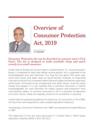 Consumer Protection Act can be described as common man's Civil
Court. The Act is designed to make available cheap and quick
remedy to a small consumer.
Under Sale of Goods Act, the principle is 'caveat emptor,' i.e., 'buyer be aware.'
Buyer is supposed to take care before buying goods. He is supposed to be
knowledgeable and well informed. This may be true about 100 years ago,
when both buyer and seller were on equal footing. However, as organised
manufacturing activity increased, sellers became bigger and better organised,
while buyer continued to be unorganised and weak. Buyer could be easily
misled and duped. It is now realised that a common consumer is neither
knowledgeable nor well informed. He needs support and protection from
unscrupulous sellers. A common consumer is not in a position to approach
civil court. Quick, cheap and speedy justice to his complaints is required.
United Nations adopted guidelines for protection of consumers on 9-4-1985.
All countries were expected to take suitable legislative measures.
Accordingly, 'Consumer Protection Act, 1986' was passed and made effective
in 1987.
The objectives of the Act were discussed in V Kishan Rao v. Nikhil Super
Speciality Hospital (2010) 5 SCC 513 (SC).
Overview of
Consumer Protection
Act, 2019
V S DATEY
 