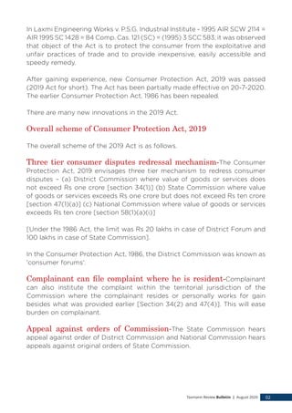 In Laxmi Engineering Works v. P.S.G. Industrial Institute - 1995 AIR SCW 2114 =
AIR 1995 SC 1428 = 84 Comp. Cas. 121 (SC) = (1995) 3 SCC 583, it was observed
that object of the Act is to protect the consumer from the exploitative and
unfair practices of trade and to provide inexpensive, easily accessible and
speedy remedy.
After gaining experience, new Consumer Protection Act, 2019 was passed
(2019 Act for short). The Act has been partially made effective on 20-7-2020.
The earlier Consumer Protection Act, 1986 has been repealed.
There are many new innovations in the 2019 Act.
Overall scheme of Consumer Protection Act, 2019
The overall scheme of the 2019 Act is as follows.
Three tier consumer disputes redressal mechanism-The Consumer
Protection Act, 2019 envisages three tier mechanism to redress consumer
disputes – (a) District Commission where value of goods or services does
not exceed Rs one crore [section 34(1)] (b) State Commission where value
of goods or services exceeds Rs one crore but does not exceed Rs ten crore
[section 47(1)(a)] (c) National Commission where value of goods or services
exceeds Rs ten crore [section 58(1)(a)(i)]
[Under the 1986 Act, the limit was Rs 20 lakhs in case of District Forum and
100 lakhs in case of State Commission].
In the Consumer Protection Act, 1986, the District Commission was known as
'consumer forums'.
Complainant can file complaint where he is resident-Complainant
can also institute the complaint within the territorial jurisdiction of the
Commission where the complainant resides or personally works for gain
besides what was provided earlier [Section 34(2) and 47(4)]. This will ease
burden on complainant.
Appeal against orders of Commission-The State Commission hears
appeal against order of District Commission and National Commission hears
appeals against original orders of State Commission.
Taxmann Review Bulletin | August 2020 02
 